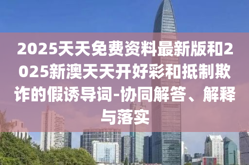 2025天天免費資料最新版和2025新澳天天開好彩和抵制欺詐的假誘導(dǎo)詞-協(xié)同解答、解釋與落實