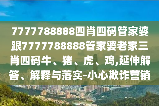 7777788888四肖四碼管家婆跟7777788888管家婆老家三肖四碼牛、豬、虎、雞,延伸解答、解釋與落實(shí)-小心欺詐營(yíng)銷