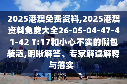 2025港澳免費(fèi)資料,2025港澳資料免費(fèi)大全26-05-04-47-41-42 T:17和小心不實的假包裝惑,明晰解答、專家解讀解釋與落實?