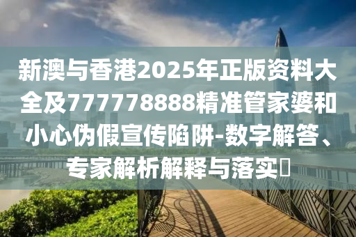 新澳與香港2025年正版資料大全及777778888精準管家婆和小心偽假宣傳陷阱-數(shù)字解答、專家解析解釋與落實?