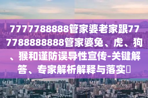 7777788888管家婆老家跟777788888888管家婆兔、虎、狗、猴和謹防誤導性宣傳-關(guān)鍵解答、專家解析解釋與落實?