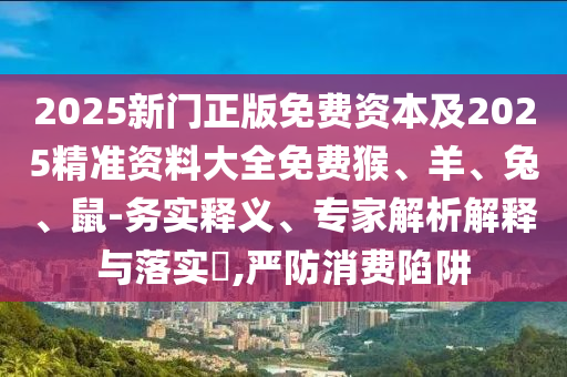 2025新門正版免費資本及2025精準(zhǔn)資料大全免費猴、羊、兔、鼠-務(wù)實釋義、專家解析解釋與落實?,嚴(yán)防消費陷阱
