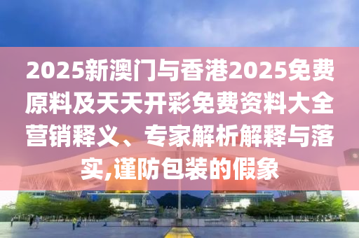 2025新澳門與香港2025免費原料及天天開彩免費資料大全營銷釋義、專家解析解釋與落實,謹(jǐn)防包裝的假象
