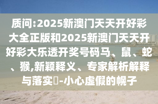 質(zhì)問:2025新澳門天天開好彩大全正版和2025新澳門天天開好彩大樂透開獎號碼馬、鼠、蛇、猴,新穎釋義、專家解析解釋與落實?-小心虛假的幌子