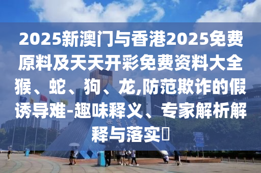 2025新澳門與香港2025免費原料及天天開彩免費資料大全猴、蛇、狗、龍,防范欺詐的假誘導(dǎo)難-趣味釋義、專家解析解釋與落實?
