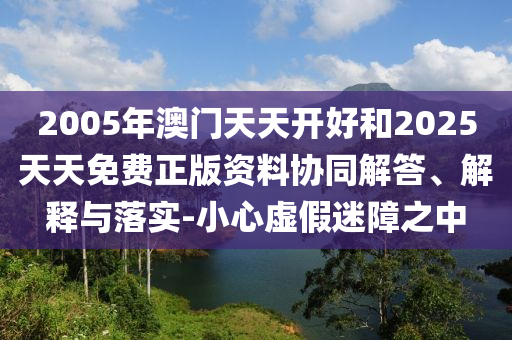 2005年澳門天天開好和2025天天免費正版資料協(xié)同解答、解釋與落實-小心虛假迷障之中