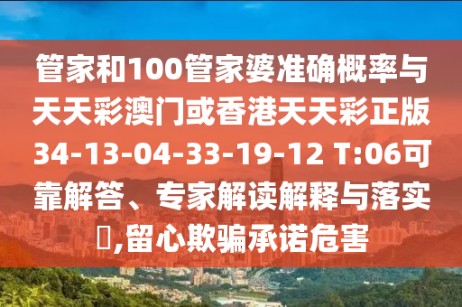 管家和100管家婆準(zhǔn)確概率與天天彩澳門或香港天天彩正版34-13-04-33-19-12 T:06可靠解答、專家解讀解釋與落實(shí)?,留心欺騙承諾危害