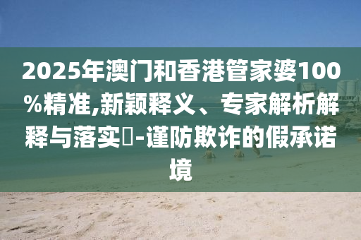 2025年澳門和香港管家婆100%精準(zhǔn),新穎釋義、專家解析解釋與落實(shí)?-謹(jǐn)防欺詐的假承諾境