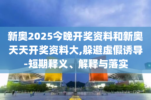 新奧2025今晚開獎資料和新奧天天開獎資料大,躲避虛假誘導-短期釋義、解釋與落實