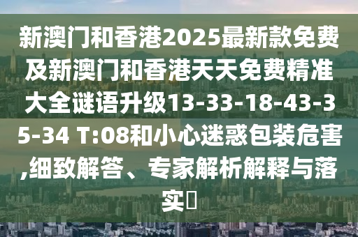 新澳門和香港2025最新款免費(fèi)及新澳門和香港天天免費(fèi)精準(zhǔn)大全謎語(yǔ)升級(jí)13-33-18-43-35-34 T:08和小心迷惑包裝危害,細(xì)致解答、專家解析解釋與落實(shí)?