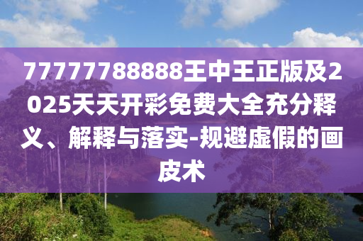 77777788888王中王正版及2025天天開(kāi)彩免費(fèi)大全充分釋義、解釋與落實(shí)-規(guī)避虛假的畫皮術(shù)