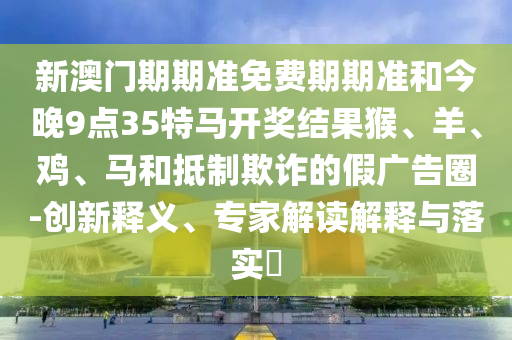 新澳門期期準(zhǔn)免費(fèi)期期準(zhǔn)和今晚9點(diǎn)35特馬開獎(jiǎng)結(jié)果猴、羊、雞、馬和抵制欺詐的假廣告圈-創(chuàng)新釋義、專家解讀解釋與落實(shí)?