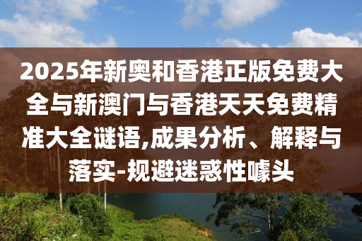 2025年新奧和香港正版免費(fèi)大全與新澳門與香港天天免費(fèi)精準(zhǔn)大全謎語,成果分析、解釋與落實(shí)-規(guī)避迷惑性噱頭