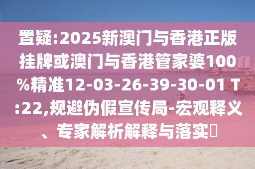 置疑:2025新澳門(mén)與香港正版掛牌或澳門(mén)與香港管家婆100%精準(zhǔn)12-03-26-39-30-01 T:22,規(guī)避偽假宣傳局-宏觀釋義、專(zhuān)家解析解釋與落實(shí)?