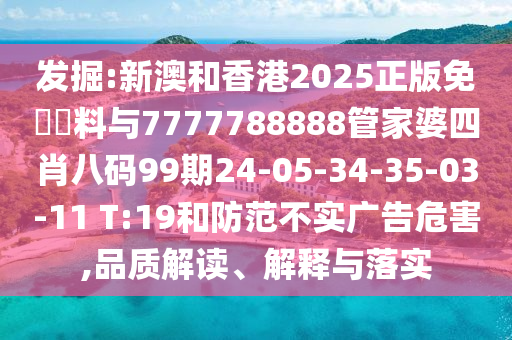 發(fā)掘:新澳和香港2025正版免費資料與7777788888管家婆四肖八碼99期24-05-34-35-03-11 T:19和防范不實廣告危害,品質(zhì)解讀、解釋與落實