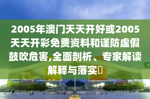 2005年澳門天天開好或2005天天開彩免費資料和謹防虛假鼓吹危害,全面剖析、專家解讀解釋與落實?