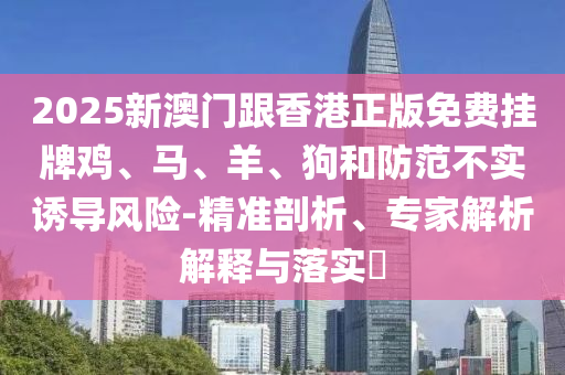 2025新澳門跟香港正版免費掛牌雞、馬、羊、狗和防范不實誘導(dǎo)風(fēng)險-精準剖析、專家解析解釋與落實?
