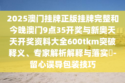 2025澳門掛牌正版掛牌完整和今晚澳門9點(diǎn)35開獎(jiǎng)與新奧天天開獎(jiǎng)資料大全600tkm突破釋義、專家解析解釋與落實(shí)?-留心誤導(dǎo)包裝技巧