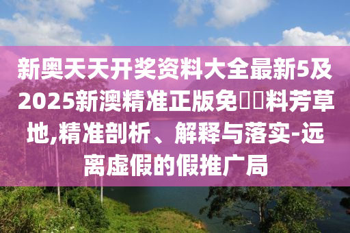 新奧天天開(kāi)獎(jiǎng)資料大全最新5及2025新澳精準(zhǔn)正版免費(fèi)資料芳草地,精準(zhǔn)剖析、解釋與落實(shí)-遠(yuǎn)離虛假的假推廣局