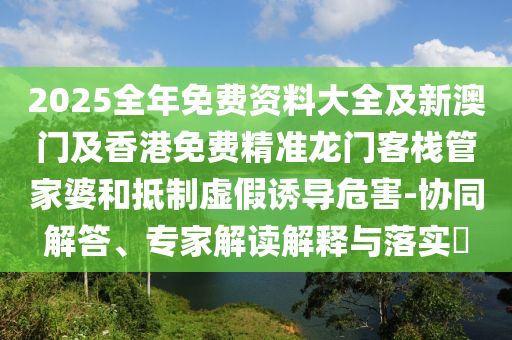 2025全年免費(fèi)資料大全及新澳門及香港免費(fèi)精準(zhǔn)龍門客棧管家婆和抵制虛假誘導(dǎo)危害-協(xié)同解答、專家解讀解釋與落實(shí)?