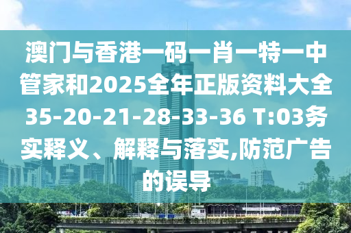 澳門與香港一碼一肖一特一中管家和2025全年正版資料大全35-20-21-28-33-36 T:03務(wù)實釋義、解釋與落實,防范廣告的誤導(dǎo)