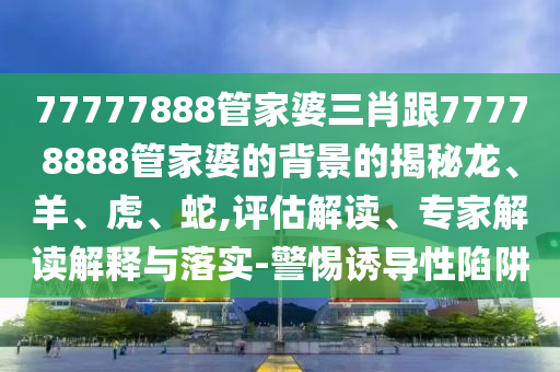 77777888管家婆三肖跟77778888管家婆的背景的揭秘龍、羊、虎、蛇,評(píng)估解讀、專家解讀解釋與落實(shí)-警惕誘導(dǎo)性陷阱