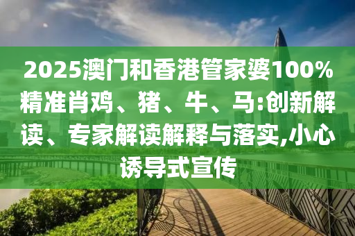 2025澳門和香港管家婆100%精準(zhǔn)肖雞、豬、牛、馬:創(chuàng)新解讀、專家解讀解釋與落實(shí),小心誘導(dǎo)式宣傳