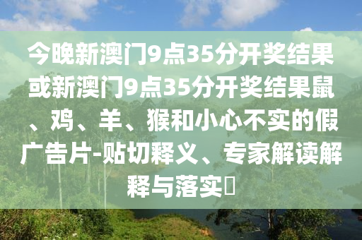 今晚新澳門(mén)9點(diǎn)35分開(kāi)獎(jiǎng)結(jié)果或新澳門(mén)9點(diǎn)35分開(kāi)獎(jiǎng)結(jié)果鼠、雞、羊、猴和小心不實(shí)的假?gòu)V告片-貼切釋義、專家解讀解釋與落實(shí)?