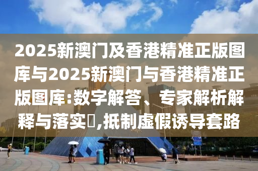 2025新澳門及香港精準(zhǔn)正版圖庫(kù)與2025新澳門與香港精準(zhǔn)正版圖庫(kù):數(shù)字解答、專家解析解釋與落實(shí)?,抵制虛假誘導(dǎo)套路