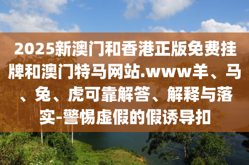 2025新澳門和香港正版免費掛牌和澳門特馬網(wǎng)站.www羊、馬、兔、虎可靠解答、解釋與落實-警惕虛假的假誘導(dǎo)扣
