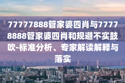 77777888管家婆四肖與77778888管家婆四肖和規(guī)避不實鼓吹-標(biāo)準(zhǔn)分析、專家解讀解釋與落實