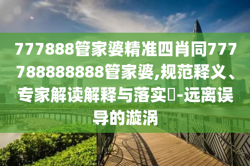 777888管家婆精準四肖同777788888888管家婆,規(guī)范釋義、專家解讀解釋與落實?-遠離誤導的漩渦