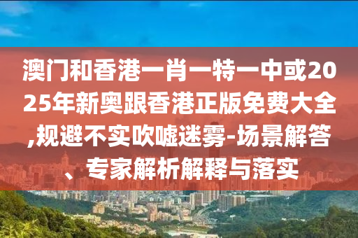 澳門和香港一肖一特一中或2025年新奧跟香港正版免費大全,規(guī)避不實吹噓迷霧-場景解答、專家解析解釋與落實