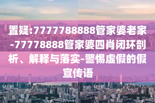 置疑:7777788888管家婆老家-77778888管家婆四肖閉環(huán)剖析、解釋與落實-警惕虛假的假宣傳語