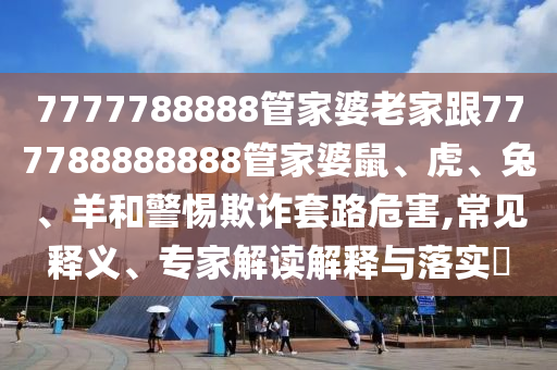 7777788888管家婆老家跟777788888888管家婆鼠、虎、兔、羊和警惕欺詐套路危害,常見釋義、專家解讀解釋與落實(shí)?