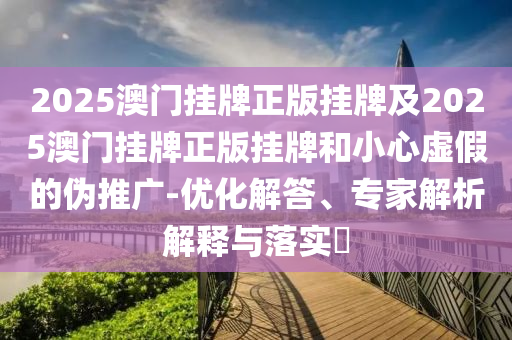 2025澳門掛牌正版掛牌及2025澳門掛牌正版掛牌和小心虛假的偽推廣-優(yōu)化解答、專家解析解釋與落實?