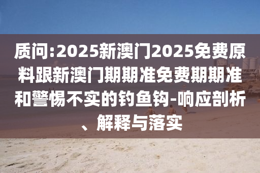 質(zhì)問:2025新澳門2025免費(fèi)原料跟新澳門期期準(zhǔn)免費(fèi)期期準(zhǔn)和警惕不實(shí)的釣魚鉤-響應(yīng)剖析、解釋與落實(shí)
