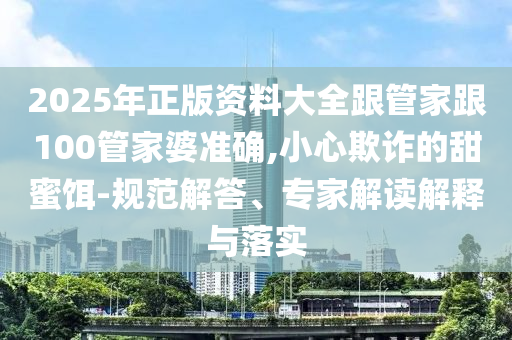 2025年正版資料大全跟管家跟100管家婆準(zhǔn)確,小心欺詐的甜蜜餌-規(guī)范解答、專家解讀解釋與落實(shí)