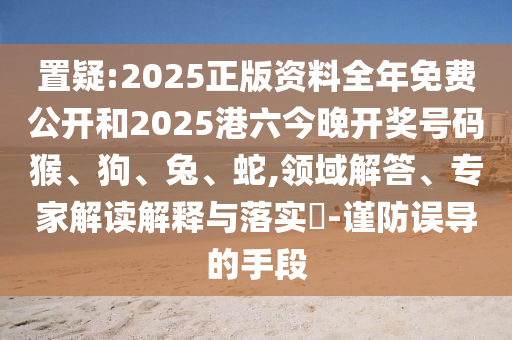 置疑:2025正版資料全年免費(fèi)公開和2025港六今晚開獎號碼猴、狗、兔、蛇,領(lǐng)域解答、專家解讀解釋與落實?-謹(jǐn)防誤導(dǎo)的手段