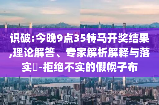 識破:今晚9點35特馬開獎結(jié)果,理論解答、專家解析解釋與落實?-拒絕不實的假幌子布