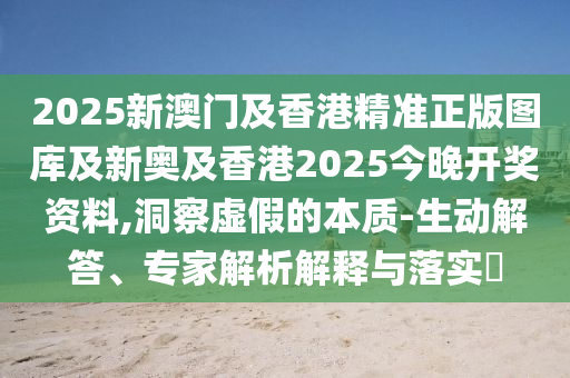 2025新澳門及香港精準(zhǔn)正版圖庫及新奧及香港2025今晚開獎資料,洞察虛假的本質(zhì)-生動解答、專家解析解釋與落實?