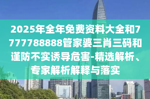 2025年全年免費(fèi)資料大全和7777788888管家婆三肖三碼和謹(jǐn)防不實(shí)誘導(dǎo)危害-精選解析、專家解析解釋與落實(shí)