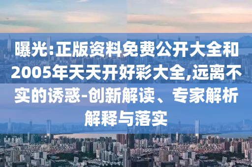 曝光:正版資料免費(fèi)公開大全和2005年天天開好彩大全,遠(yuǎn)離不實(shí)的誘惑-創(chuàng)新解讀、專家解析解釋與落實(shí)