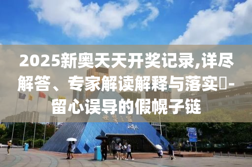 2025新奧天天開獎(jiǎng)記錄,詳盡解答、專家解讀解釋與落實(shí)?-留心誤導(dǎo)的假幌子鏈