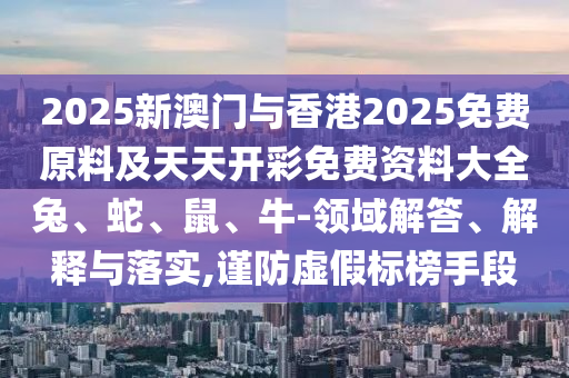 2025新澳門(mén)與香港2025免費(fèi)原料及天天開(kāi)彩免費(fèi)資料大全兔、蛇、鼠、牛-領(lǐng)域解答、解釋與落實(shí),謹(jǐn)防虛假標(biāo)榜手段