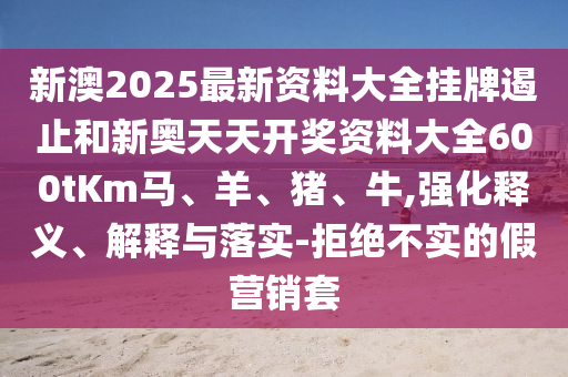 新澳2025最新資料大全掛牌遏止和新奧天天開(kāi)獎(jiǎng)資料大全600tKm馬、羊、豬、牛,強(qiáng)化釋義、解釋與落實(shí)-拒絕不實(shí)的假營(yíng)銷(xiāo)套