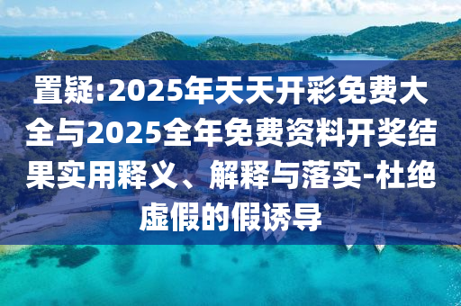置疑:2025年天天開彩免費大全與2025全年免費資料開獎結果實用釋義、解釋與落實-杜絕虛假的假誘導