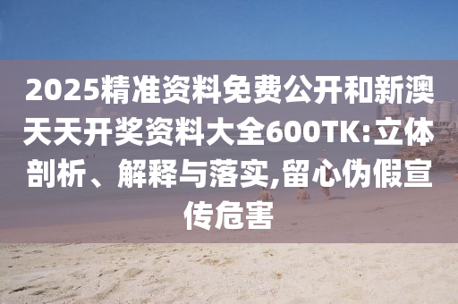 2025精準(zhǔn)資料免費(fèi)公開和新澳天天開獎(jiǎng)資料大全600TK:立體剖析、解釋與落實(shí),留心偽假宣傳危害