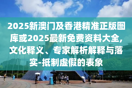 2025新澳門及香港精準正版圖庫或2025最新免費資料大全,文化釋義、專家解析解釋與落實-抵制虛假的表象