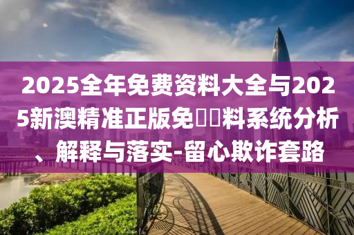 2025全年免費(fèi)資料大全與2025新澳精準(zhǔn)正版免費(fèi)資料系統(tǒng)分析、解釋與落實(shí)-留心欺詐套路